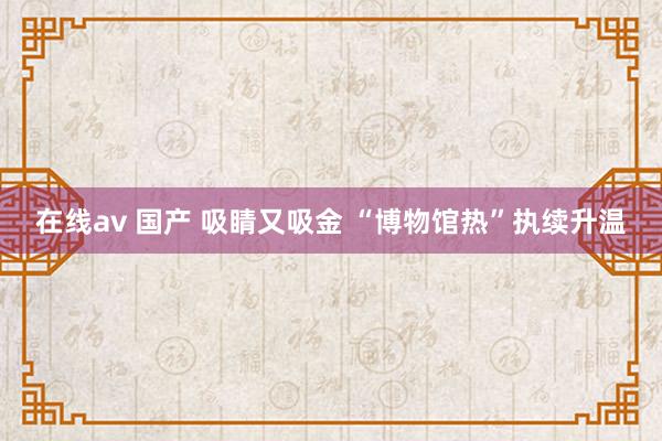 在线av 国产 吸睛又吸金 “博物馆热”执续升温