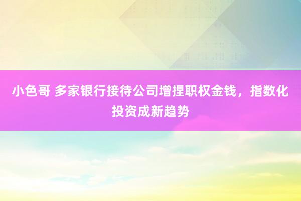 小色哥 多家银行接待公司增捏职权金钱，指数化投资成新趋势