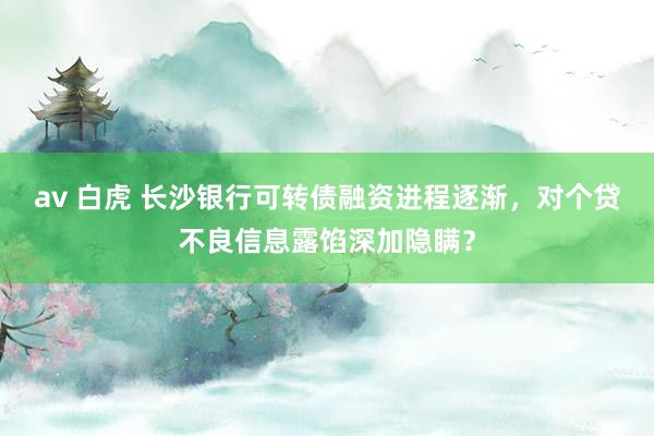 av 白虎 长沙银行可转债融资进程逐渐，对个贷不良信息露馅深加隐瞒？