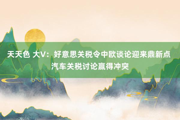 天天色 大V：好意思关税令中欧谈论迎来鼎新点 汽车关税讨论赢得冲突