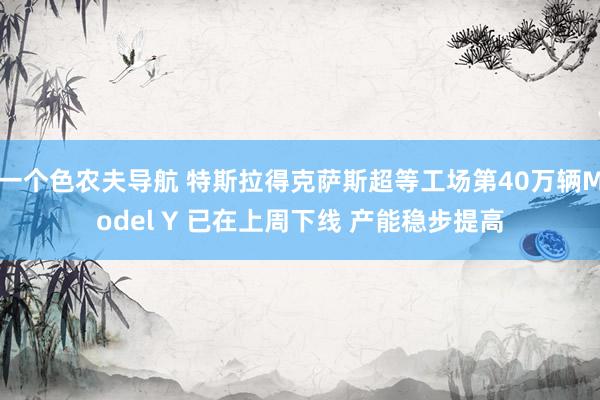 一个色农夫导航 特斯拉得克萨斯超等工场第40万辆Model Y 已在上周下线 产能稳步提高