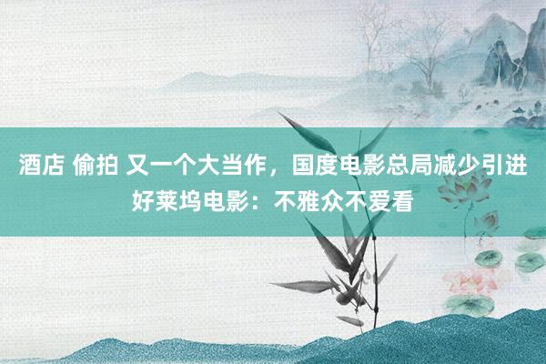 酒店 偷拍 又一个大当作，国度电影总局减少引进好莱坞电影：不雅众不爱看
