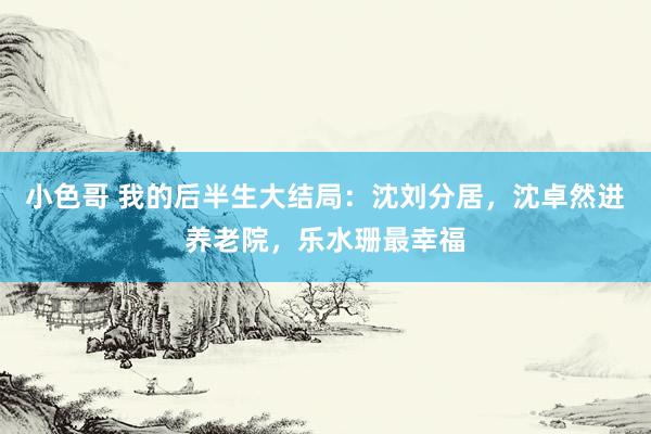 小色哥 我的后半生大结局：沈刘分居，沈卓然进养老院，乐水珊最幸福