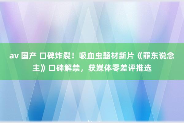 av 国产 口碑炸裂！吸血虫题材新片《罪东说念主》口碑解禁，获媒体零差评推选