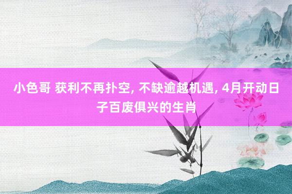小色哥 获利不再扑空, 不缺逾越机遇, 4月开动日子百废俱兴的生肖
