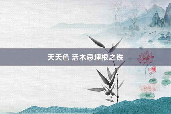 天天色 活木忌埋根之铁