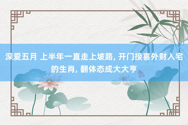 深爱五月 上半年一直走上坡路, 开门接喜外财入宅的生肖, 翻体态成大大亨