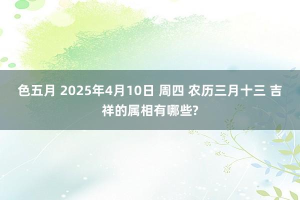色五月 2025年4月10日 周四 农历三月十三 吉祥的属相有哪些?