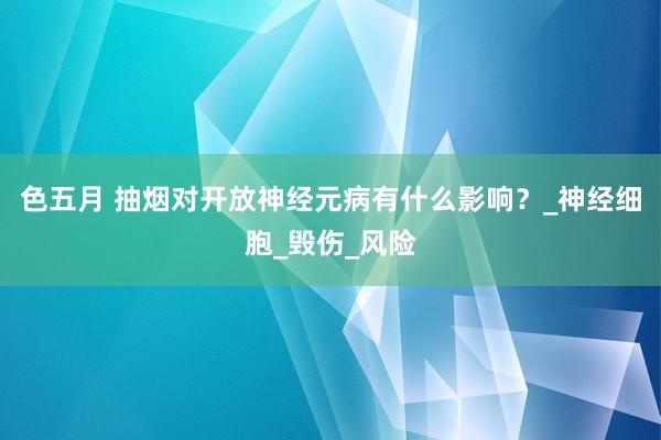 色五月 抽烟对开放神经元病有什么影响？_神经细胞_毁伤_风险