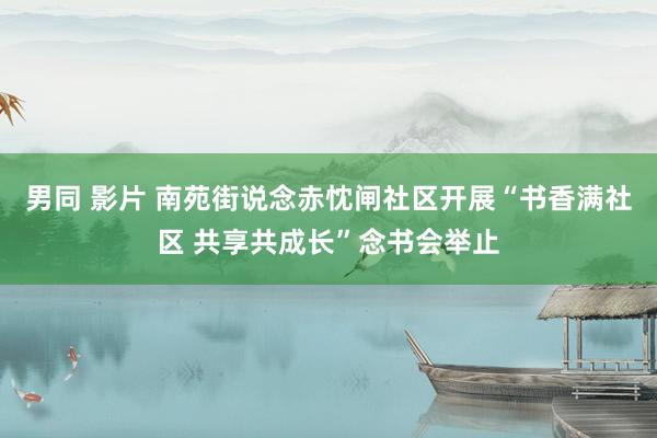 男同 影片 南苑街说念赤忱闸社区开展“书香满社区 共享共成长”念书会举止