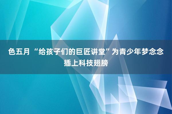 色五月 “给孩子们的巨匠讲堂”为青少年梦念念插上科技翅膀
