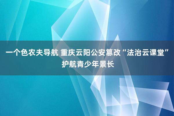 一个色农夫导航 重庆云阳公安篡改“法治云课堂” 护航青少年景长