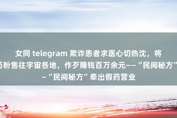 女同 telegram 欺诈患者求医心切热沈，将好处“三无”药粉售往宇宙各地，作歹赚钱百万余元——“民间秘方”牵出假药营业