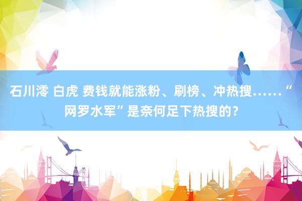 石川澪 白虎 费钱就能涨粉、刷榜、冲热搜……“网罗水军”是奈何足下热搜的？