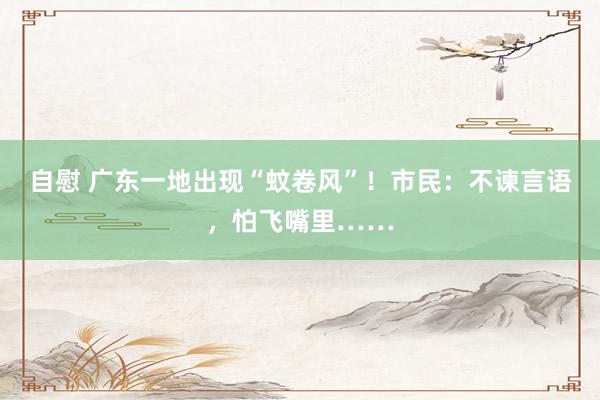 自慰 广东一地出现“蚊卷风”！市民：不谏言语，怕飞嘴里……