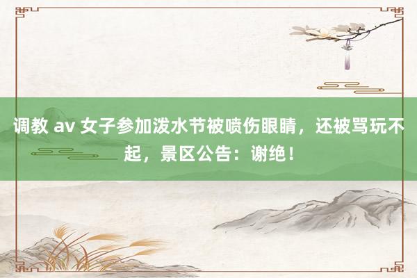 调教 av 女子参加泼水节被喷伤眼睛，还被骂玩不起，景区公告：谢绝！