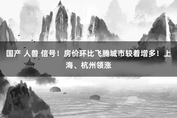 国产 人兽 信号！房价环比飞腾城市较着增多！上海、杭州领涨
