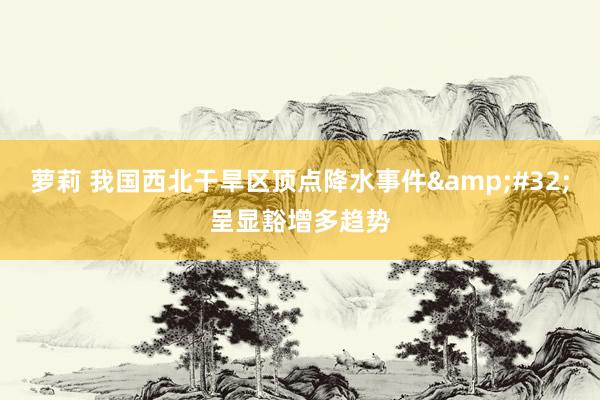 萝莉 我国西北干旱区顶点降水事件&#32;呈显豁增多趋势