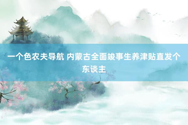 一个色农夫导航 内蒙古全面竣事生养津贴直发个东谈主
