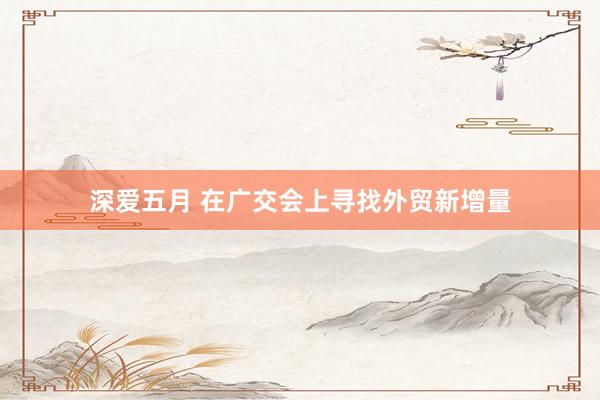 深爱五月 在广交会上寻找外贸新增量