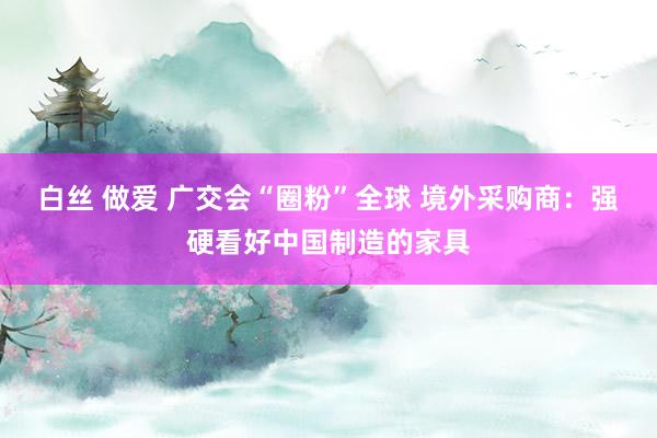 白丝 做爱 广交会“圈粉”全球 境外采购商：强硬看好中国制造的家具