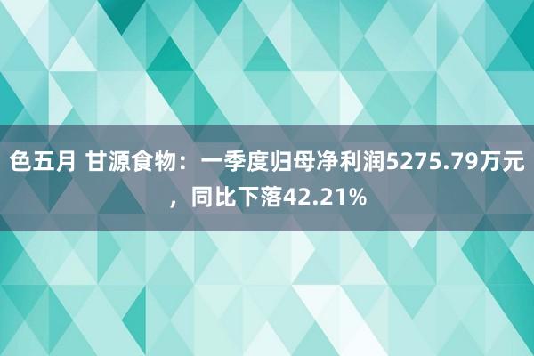 色五月 甘源食物：一季度归母净利润5275.79万元，同比下落42.21%