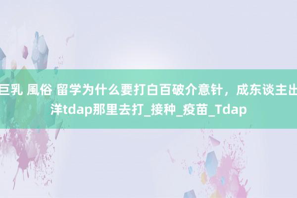 巨乳 風俗 留学为什么要打白百破介意针，成东谈主出洋tdap那里去打_接种_疫苗_Tdap