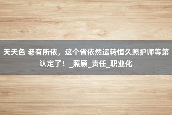 天天色 老有所依，这个省依然运转恒久照护师等第认定了！_照顾_责任_职业化