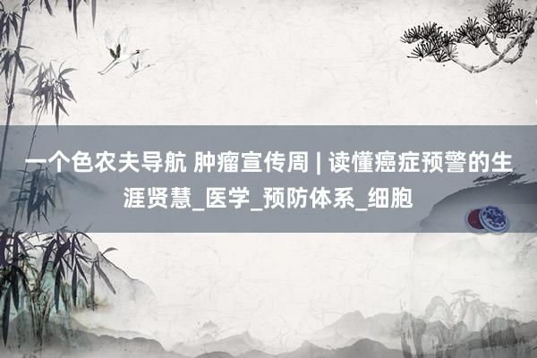一个色农夫导航 肿瘤宣传周 | 读懂癌症预警的生涯贤慧_医学_预防体系_细胞