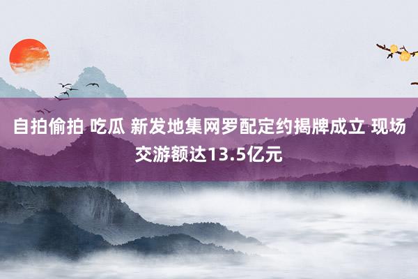 自拍偷拍 吃瓜 新发地集网罗配定约揭牌成立 现场交游额达13.5亿元