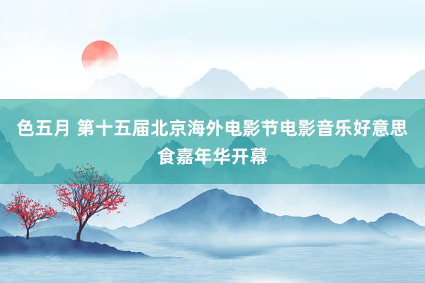 色五月 第十五届北京海外电影节电影音乐好意思食嘉年华开幕