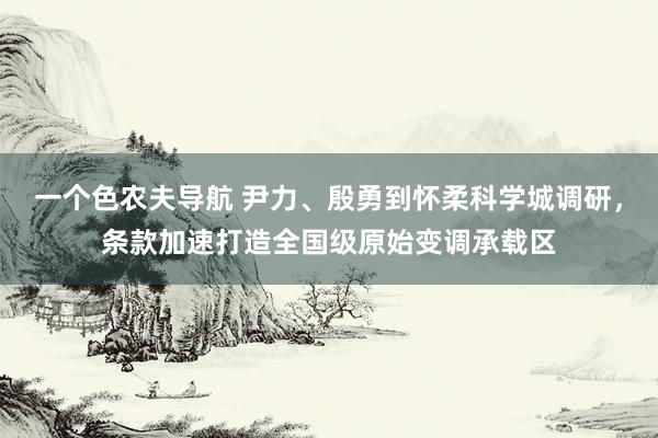 一个色农夫导航 尹力、殷勇到怀柔科学城调研，条款加速打造全国级原始变调承载区