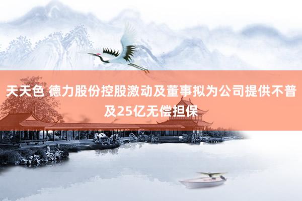 天天色 德力股份控股激动及董事拟为公司提供不普及25亿无偿担保