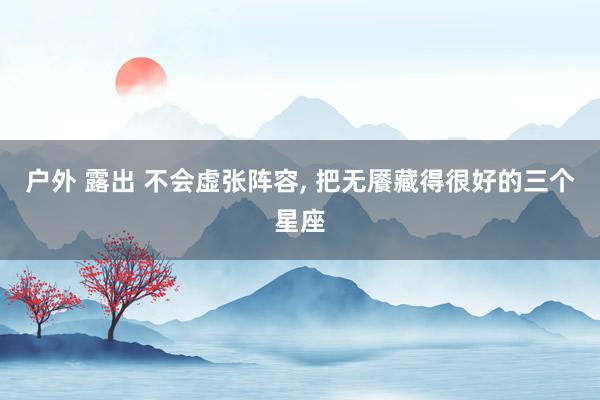 户外 露出 不会虚张阵容, 把无餍藏得很好的三个星座