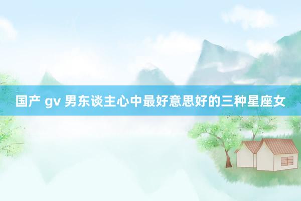 国产 gv 男东谈主心中最好意思好的三种星座女