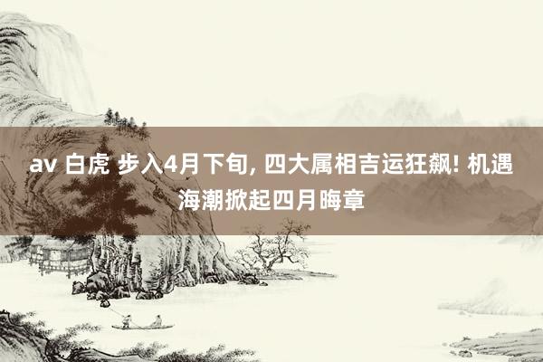 av 白虎 步入4月下旬, 四大属相吉运狂飙! 机遇海潮掀起四月晦章