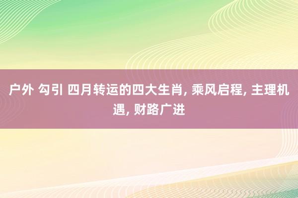 户外 勾引 四月转运的四大生肖, 乘风启程, 主理机遇, 财路广进
