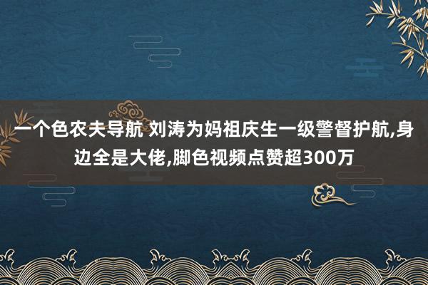 一个色农夫导航 刘涛为妈祖庆生一级警督护航,身边全是大佬,脚色视频点赞超300万