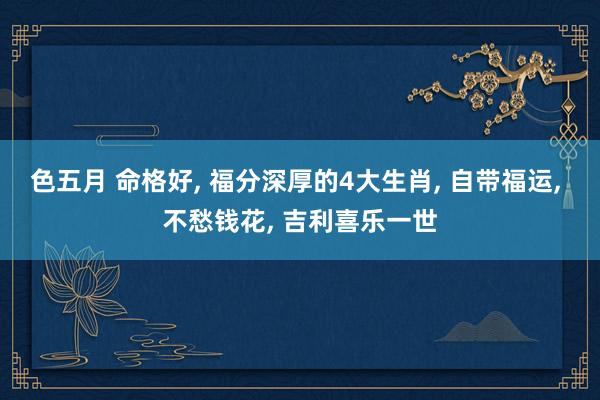 色五月 命格好, 福分深厚的4大生肖, 自带福运, 不愁钱花, 吉利喜乐一世