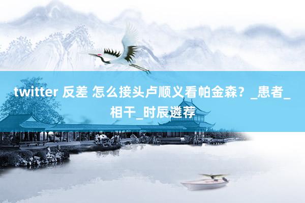 twitter 反差 怎么接头卢顺义看帕金森？_患者_相干_时辰遴荐