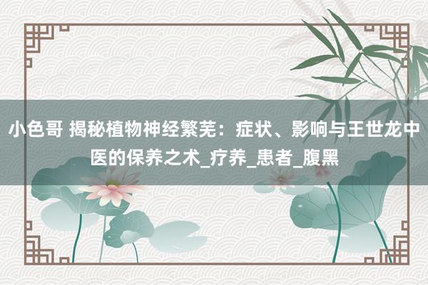 小色哥 揭秘植物神经繁芜：症状、影响与王世龙中医的保养之术_疗养_患者_腹黑