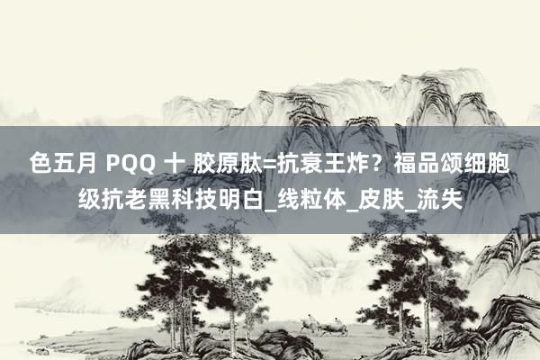 色五月 PQQ 十 胶原肽=抗衰王炸？福品颂细胞级抗老黑科技明白_线粒体_皮肤_流失