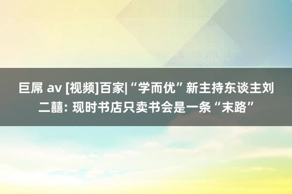 巨屌 av [视频]百家|“学而优”新主持东谈主刘二囍: 现时书店只卖书会是一条“末路”
