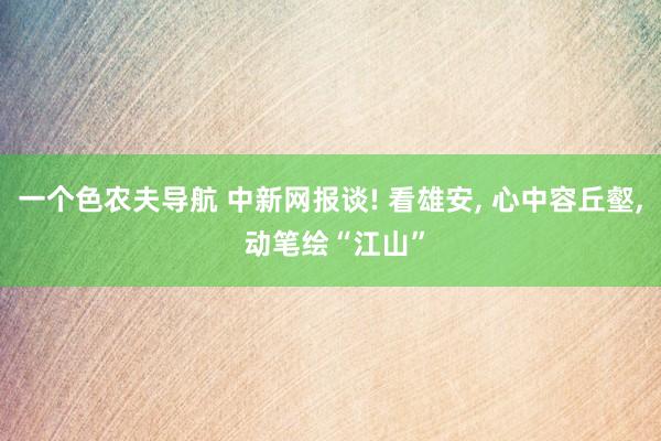 一个色农夫导航 中新网报谈! 看雄安, 心中容丘壑, 动笔绘“江山”