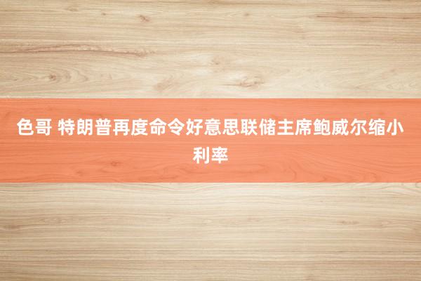 色哥 特朗普再度命令好意思联储主席鲍威尔缩小利率