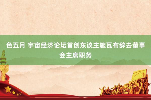 色五月 宇宙经济论坛首创东谈主施瓦布辞去董事会主席职务