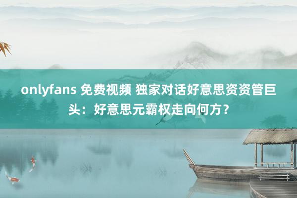 onlyfans 免费视频 独家对话好意思资资管巨头：好意思元霸权走向何方？