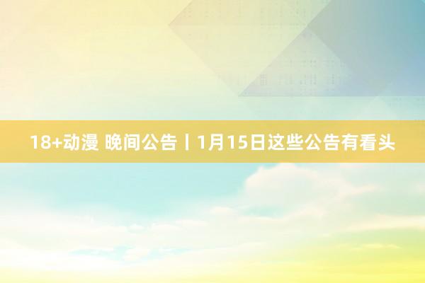 18+动漫 晚间公告丨1月15日这些公告有看头