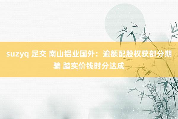 suzyq 足交 南山铝业国外：逾额配股权获部分期骗 踏实价钱时分达成