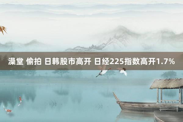 澡堂 偷拍 日韩股市高开 日经225指数高开1.7%